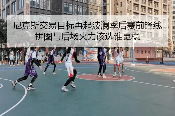 尼克斯交易目标再起波澜季后赛前锋线拼图与后场火力该选谁更稳